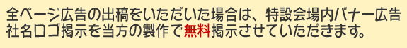 全ページ広告の出稿をいただいた場合は、特設会場内バナー広告社名ロゴ掲示を
当方の製作で無料掲示させていただきます。