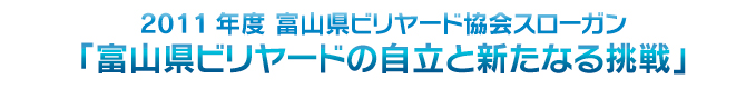 スローガン：2011年度 富山県協会スローガン「富山県ビリヤードの自立と新たなる挑戦」